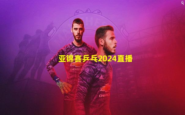 亚锦赛乒乓2024直播