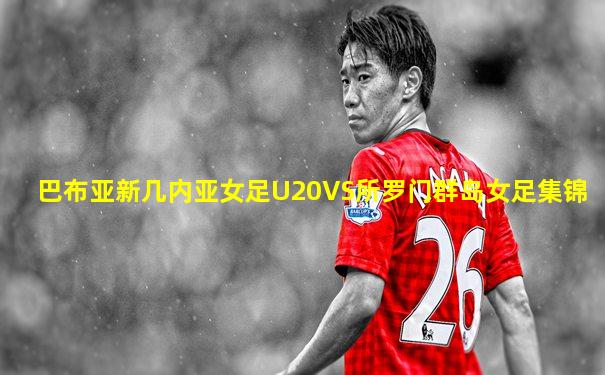 巴布亚新几内亚女足U20VS所罗门群岛女足集锦