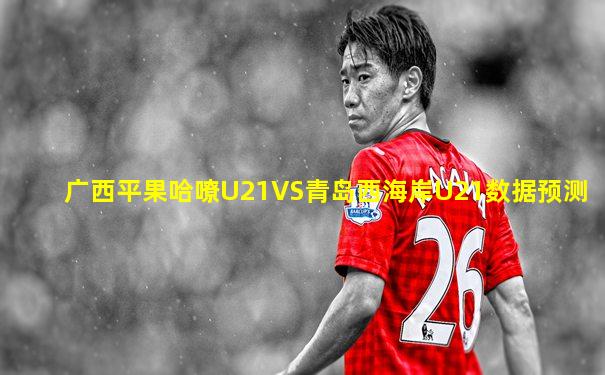 广西平果哈嘹U21VS青岛西海岸U21数据预测